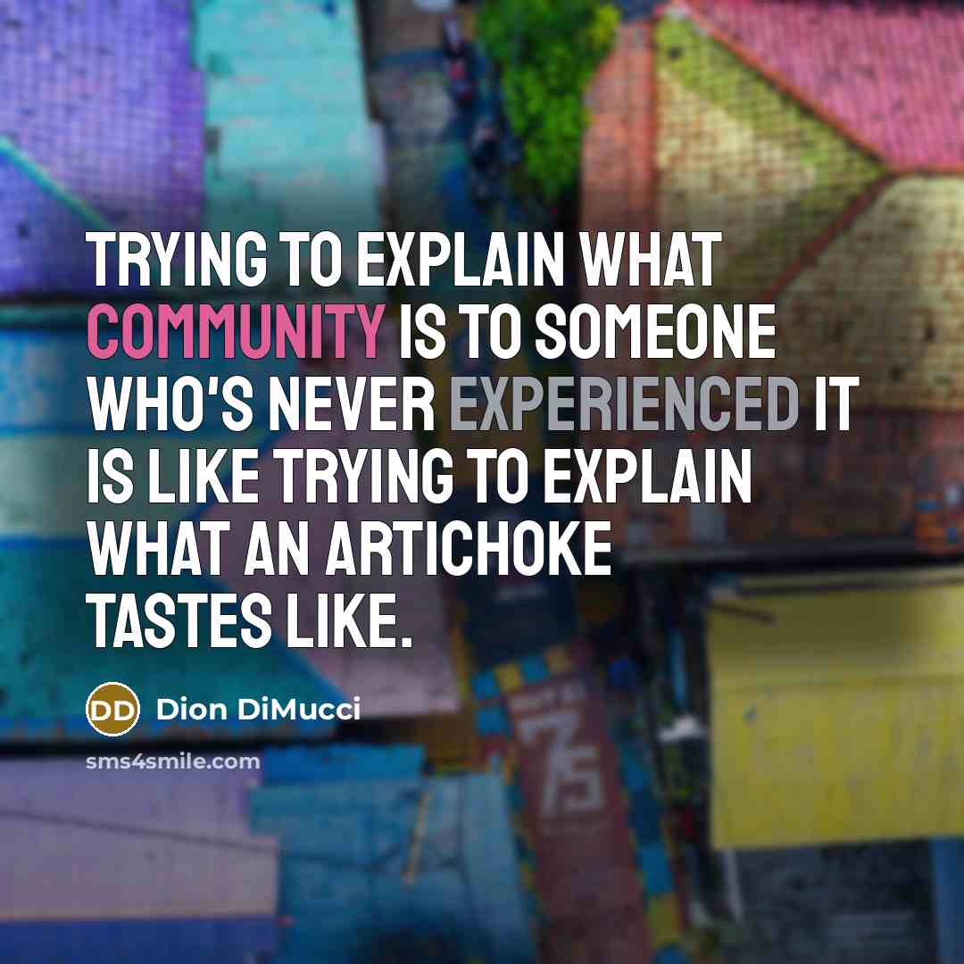 “Trying to explain what community is to someone who's never experienced it is like trying to explain what an artichoke tastes like.” quote by Dion DiMucci