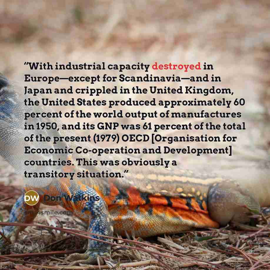 “With industrial capacity destroyed in Europe—except for Scandinavia—and in Japan and crippled in the United Kingdom, the United States produced approximately 60 percent of the world output of manufactures in 1950, and its GNP was 61 percent of the total of the present (1979) OECD [Organisation for…” quote by Don Watkins