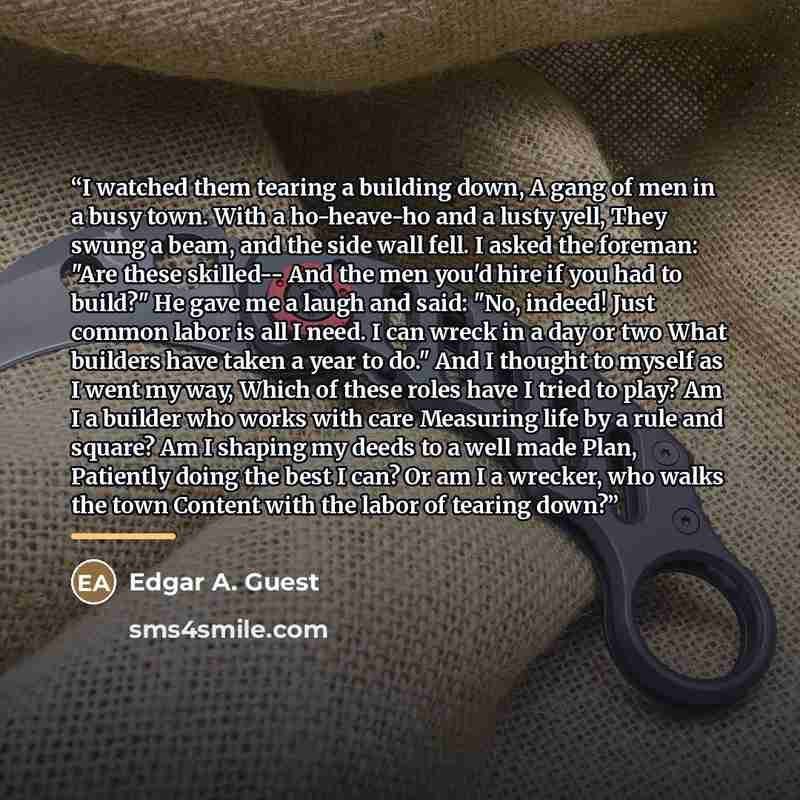 “I watched them tearing a building down, A gang of men in a busy town. With a ho-heave-ho and a lusty yell, They swung a beam, and the side wall fell. I asked the foreman: "Are these skilled-- And the men you'd hire if you had to build?" He gave me a laugh and said: "No, indeed! Just common labor…” quote by Edgar A. Guest