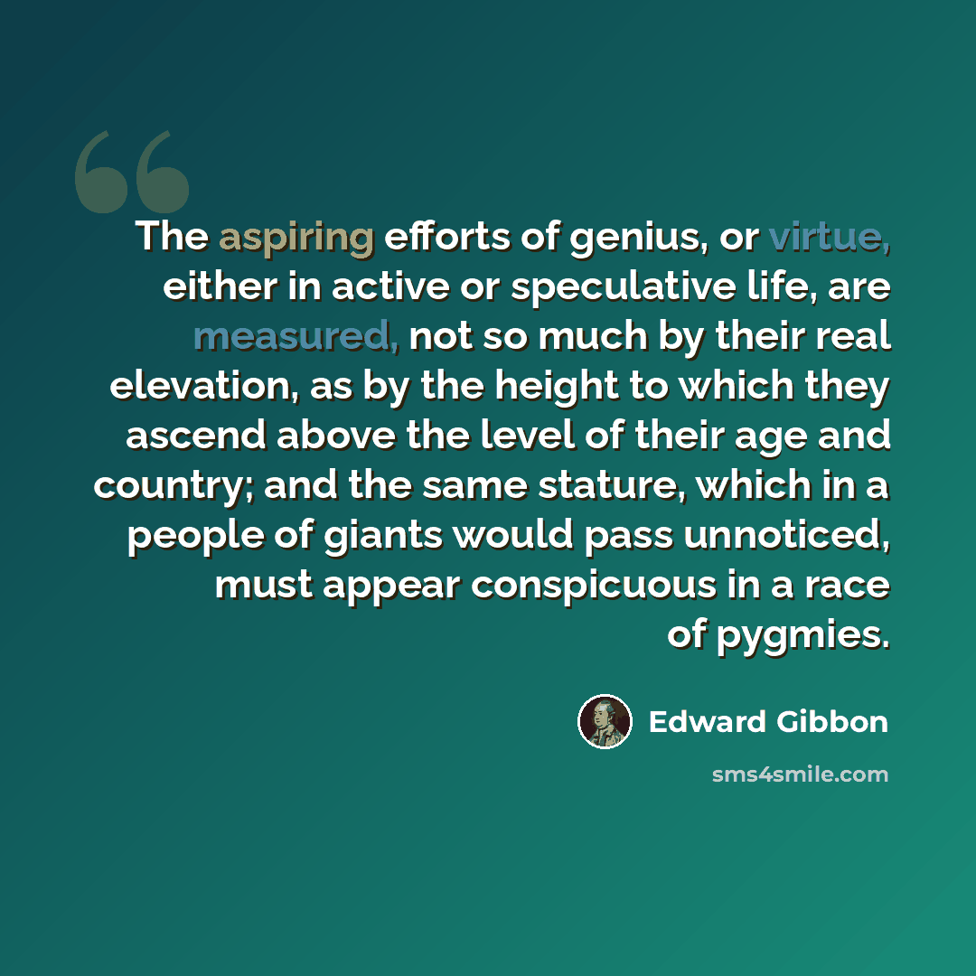 “The aspiring efforts of genius, or virtue, either in active or speculative life, are measured, not so much by their real elevation, as by the height to which they ascend above the level of their age and country; and the same stature, which in a people of giants would pass unnoticed, must appear…” quote by Edward Gibbon