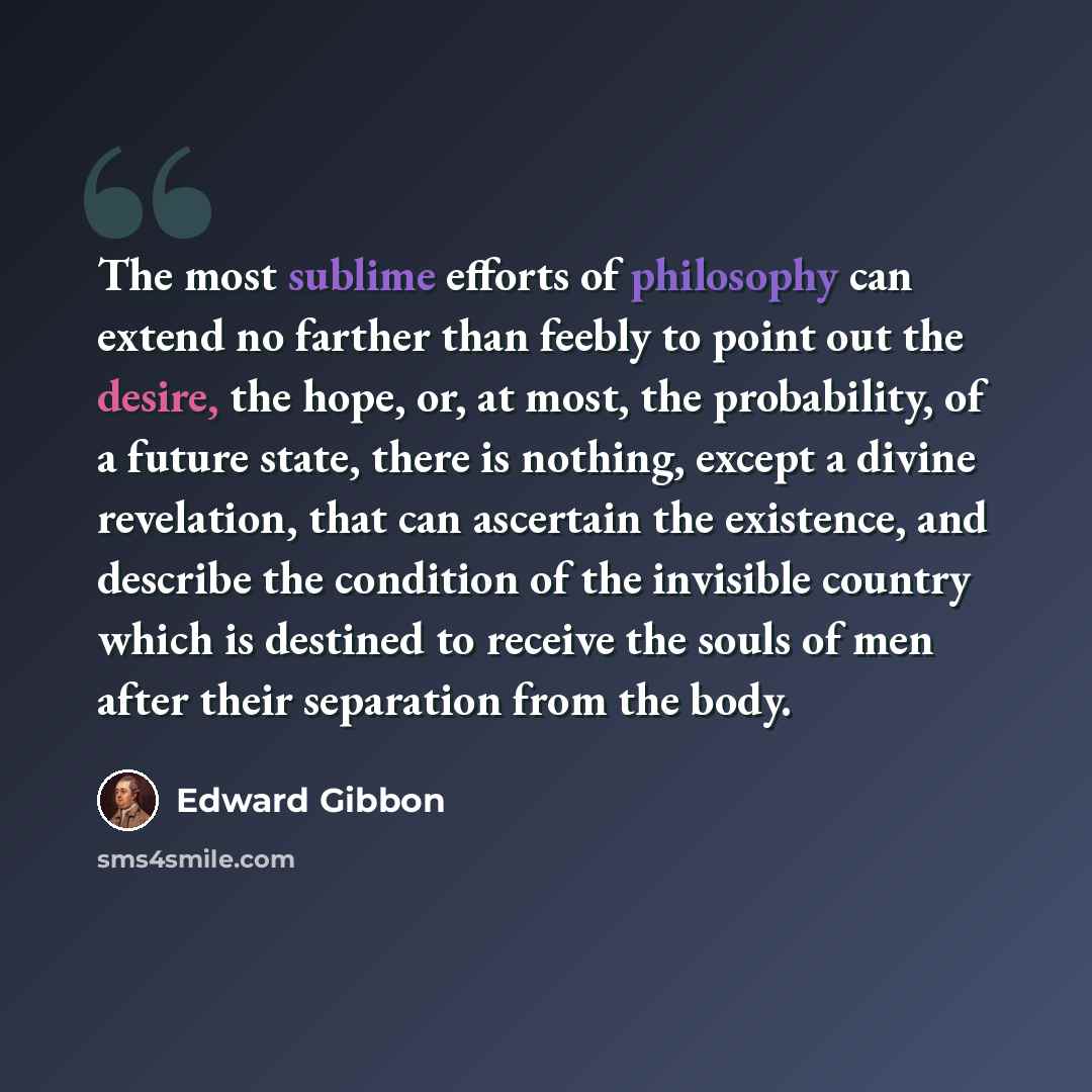 “The most sublime efforts of philosophy can extend no farther than feebly to point out the desire, the hope, or, at most, the probability, of a future state, there is nothing, except a divine revelation, that can ascertain the existence, and describe the condition of the invisible country which is…” quote by Edward Gibbon