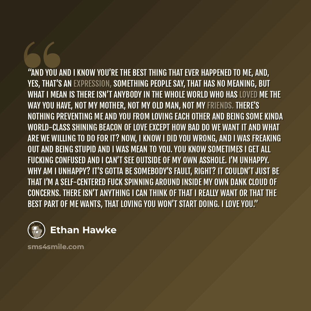“And you and I know you’re the best thing that ever happened to me, and, yes, that’s an expression, something people say, that has no meaning, but what I mean is there isn’t anybody in the whole world who has loved me the way you have, not my mother, not my old man, not my friends. There’s nothing…” quote by Ethan Hawke