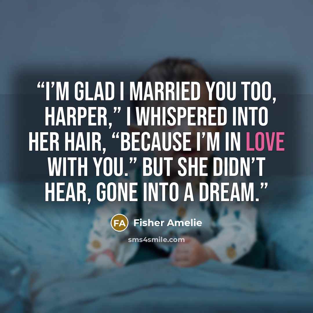 “I’m glad I married you too, Harper,” I whispered into her hair, “because I’m in love with you.” But she didn’t hear, gone into a dream.” quote by Fisher Amelie