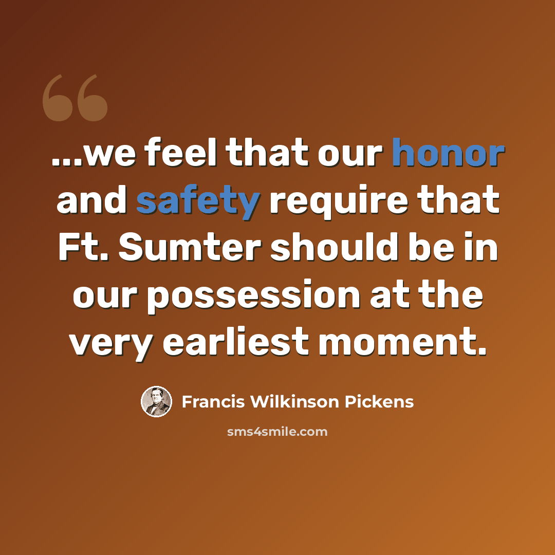 “...we feel that our honor and safety require that Ft. Sumter should be in our possession at the very earliest moment.” quote by Francis Wilkinson Pickens