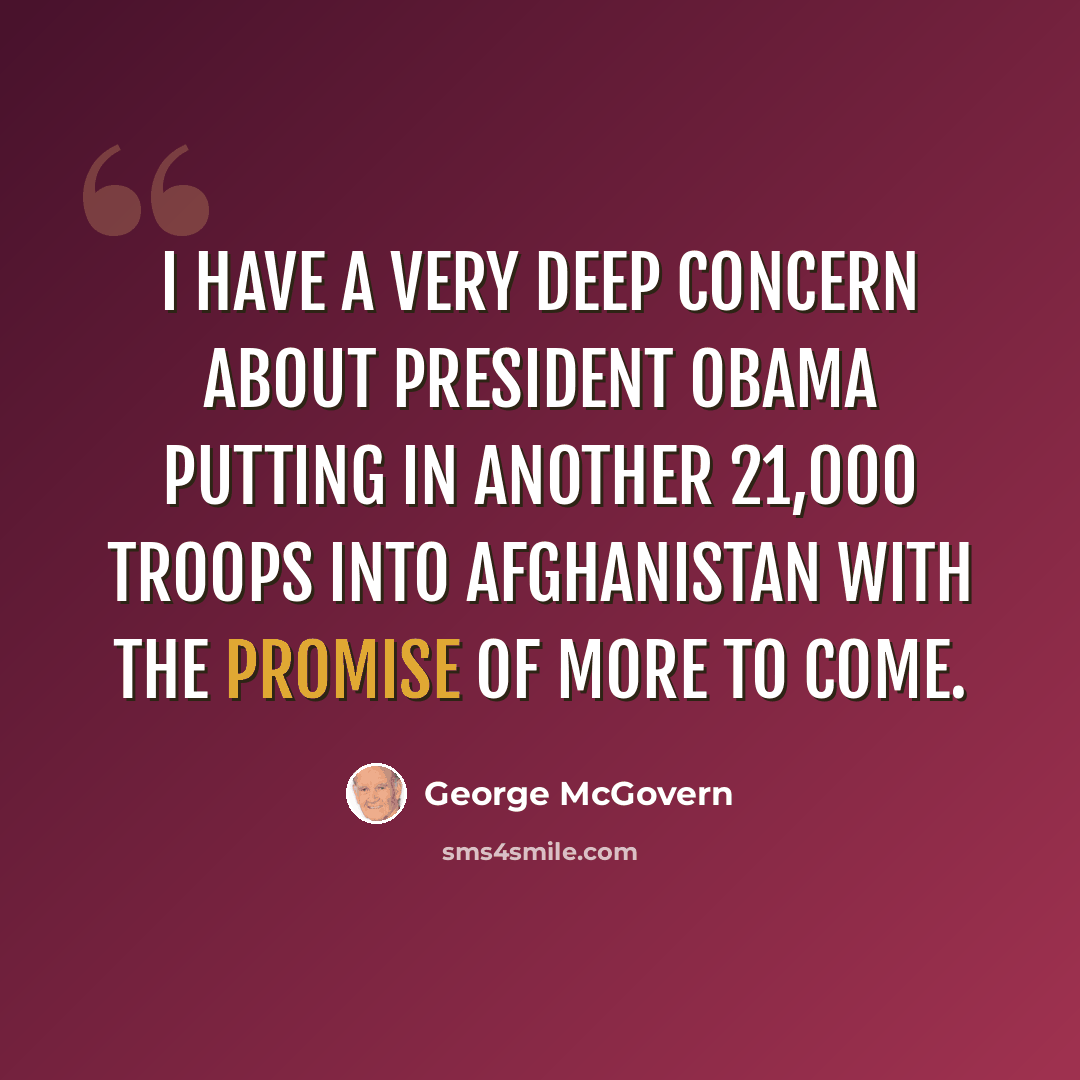 “I have a very deep concern about President Obama putting in another 21,000 troops into Afghanistan with the promise of more to come.” quote by George McGovern