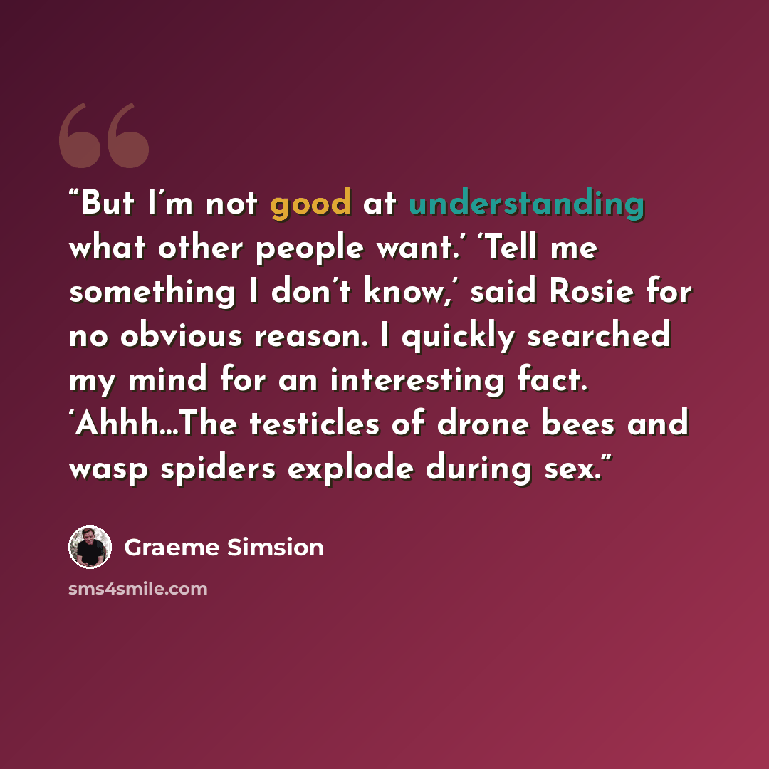 “But I’m not good at understanding what other people want.’ ‘Tell me something I don’t know,’ said Rosie for no obvious reason. I quickly searched my mind for an interesting fact. ‘Ahhh…The testicles of drone bees and wasp spiders explode during sex.” quote by Graeme Simsion