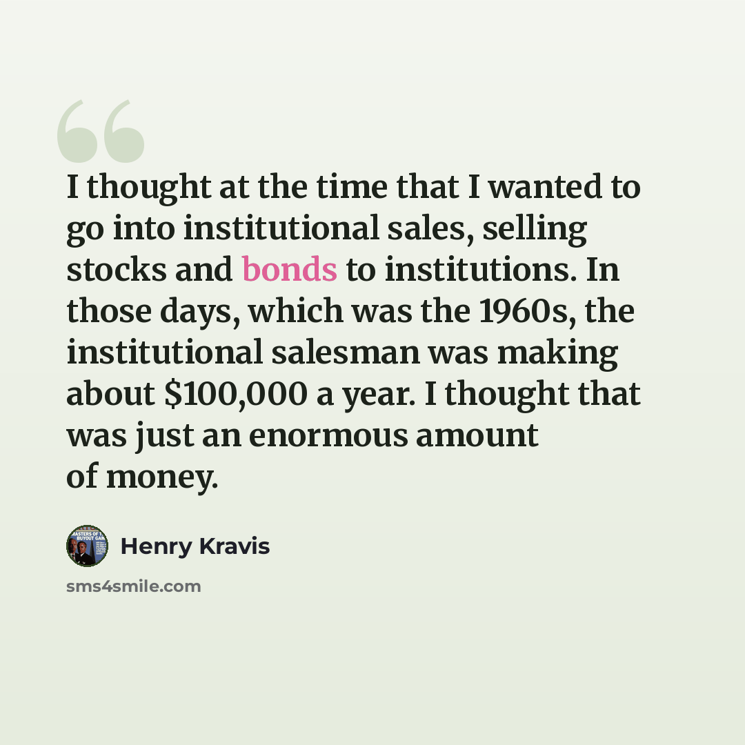 “I thought at the time that I wanted to go into institutional sales, selling stocks and bonds to institutions. In those days, which was the 1960s, the institutional salesman was making about $100,000 a year. I thought that was just an enormous amount of money.” quote by Henry Kravis