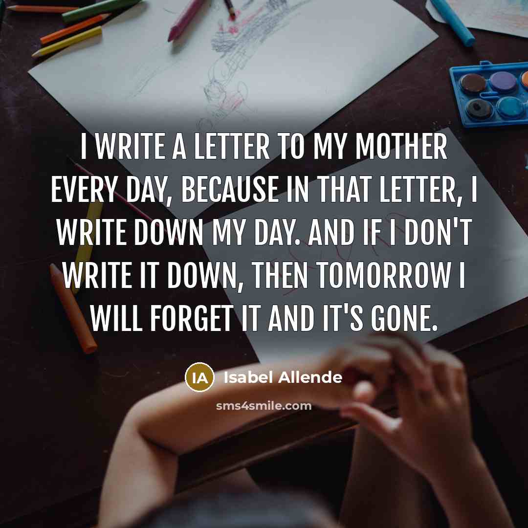 “I write a letter to my mother every day, because in that letter, I write down my day. And if I don't write it down, then tomorrow I will forget it and it's gone.” quote by Isabel Allende