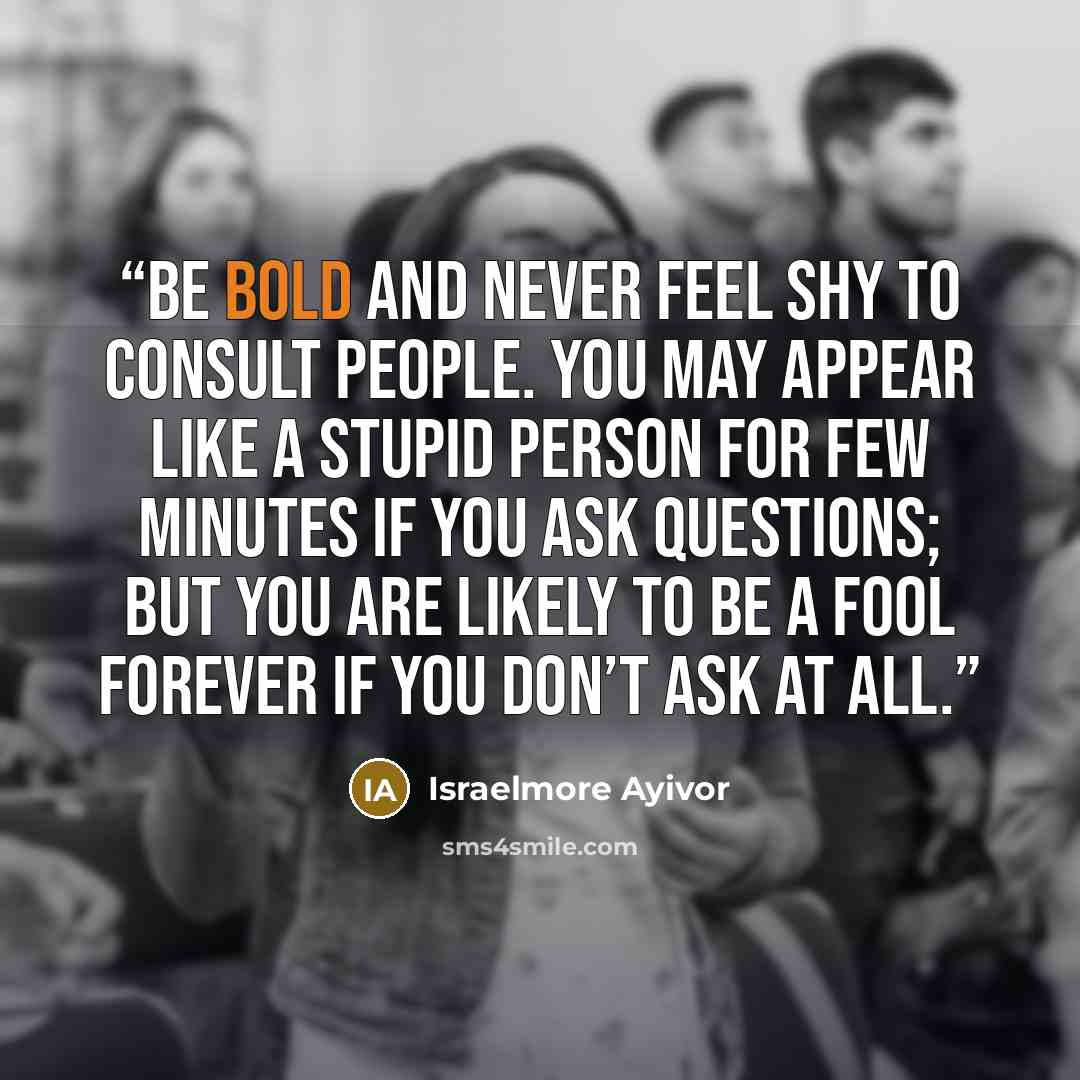 “Be bold and never feel shy to consult people. You may appear like a stupid person for few minutes if you ask questions; but you are likely to be a fool forever if you don’t ask at all.” quote by Israelmore Ayivor
