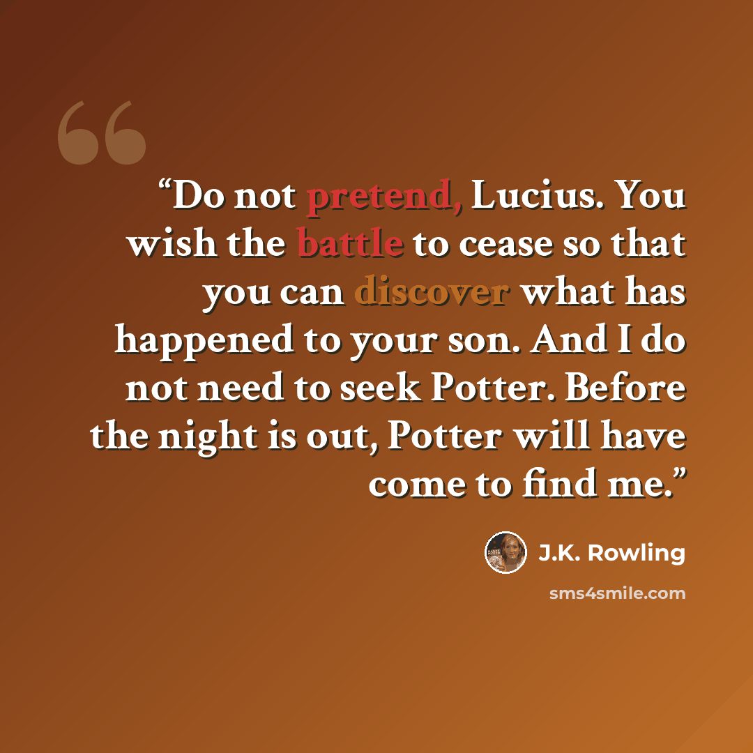 “Do not pretend, Lucius. You wish the battle to cease so that you can discover what has happened to your son. And I do not need to seek Potter. Before the night is out, Potter will have come to find me.” quote by J.K. Rowling