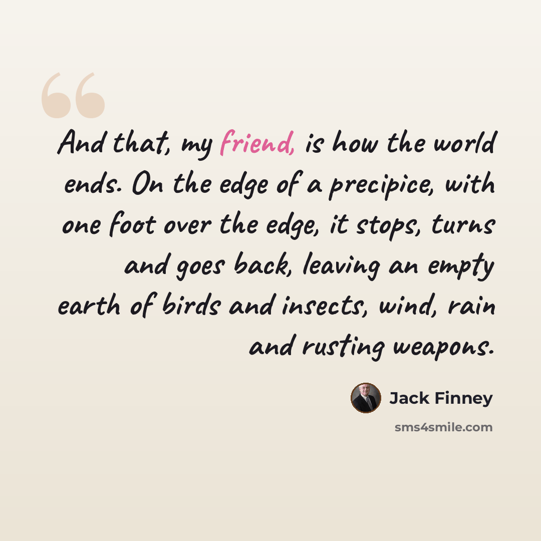 “And that, my friend, is how the world ends. On the edge of a precipice, with one foot over the edge, it stops, turns and goes back, leaving an empty earth of birds and insects, wind, rain and rusting weapons.” quote by Jack Finney