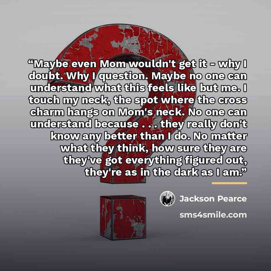 “Maybe even Mom wouldn't get it - why I doubt. Why I question. Maybe no one can understand what this feels like but me. I touch my neck, the spot where the cross charm hangs on Mom's neck. No one can understand because . . . they really don't know any better than I do. No matter what they think…” quote by Jackson Pearce