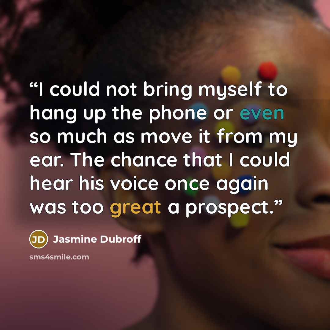 “I could not bring myself to hang up the phone or even so much as move it from my ear. The chance that I could hear his voice once again was too great a prospect.” quote by Jasmine Dubroff