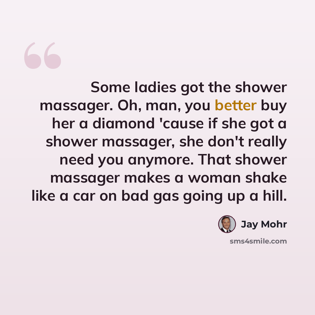 “Some ladies got the shower massager. Oh, man, you better buy her a diamond 'cause if she got a shower massager, she don't really need you anymore. That shower massager makes a woman shake like a car on bad gas going up a hill.” quote by Jay Mohr