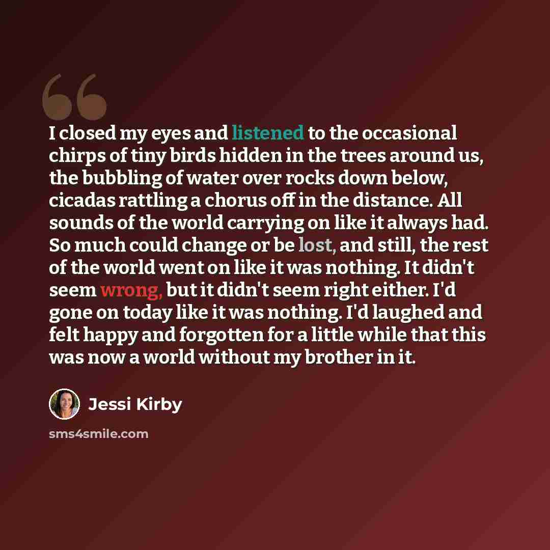 “I closed my eyes and listened to the occasional chirps of tiny birds hidden in the trees around us, the bubbling of water over rocks down below, cicadas rattling a chorus off in the distance. All sounds of the world carrying on like it always had. So much could change or be lost, and still, the…” quote by Jessi Kirby
