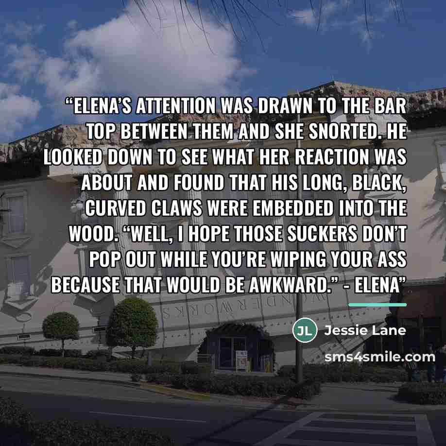 “Elena’s attention was drawn to the bar top between them and she snorted. He looked down to see what her reaction was about and found that his long, black, curved claws were embedded into the wood. “Well, I hope those suckers don’t pop out while you’re wiping your ass because that would be…” quote by Jessie Lane