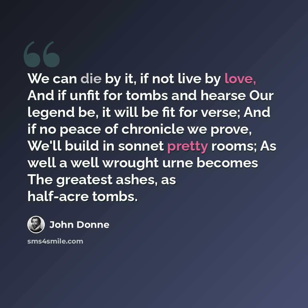 “We can die by it, if not live by love, And if unfit for tombs and hearse Our legend be, it will be fit for verse; And if no peace of chronicle we prove, We'll build in sonnet pretty rooms; As well a well wrought urne becomes The greatest ashes, as half-acre tombs.” quote by John Donne