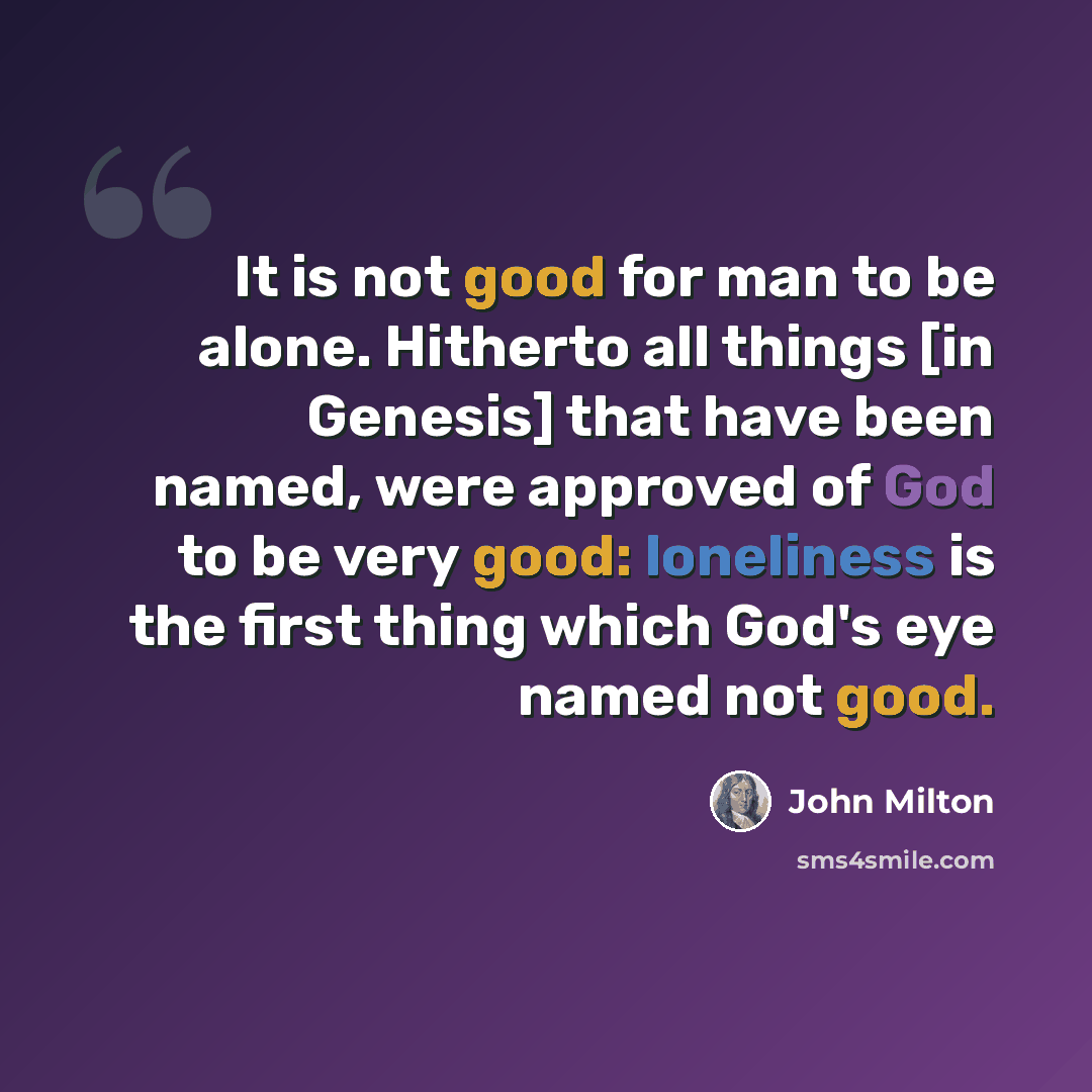 “It is not good for man to be alone. Hitherto all things [in Genesis] that have been named, were approved of God to be very good: loneliness is the first thing which God's eye named not good.” quote by John Milton