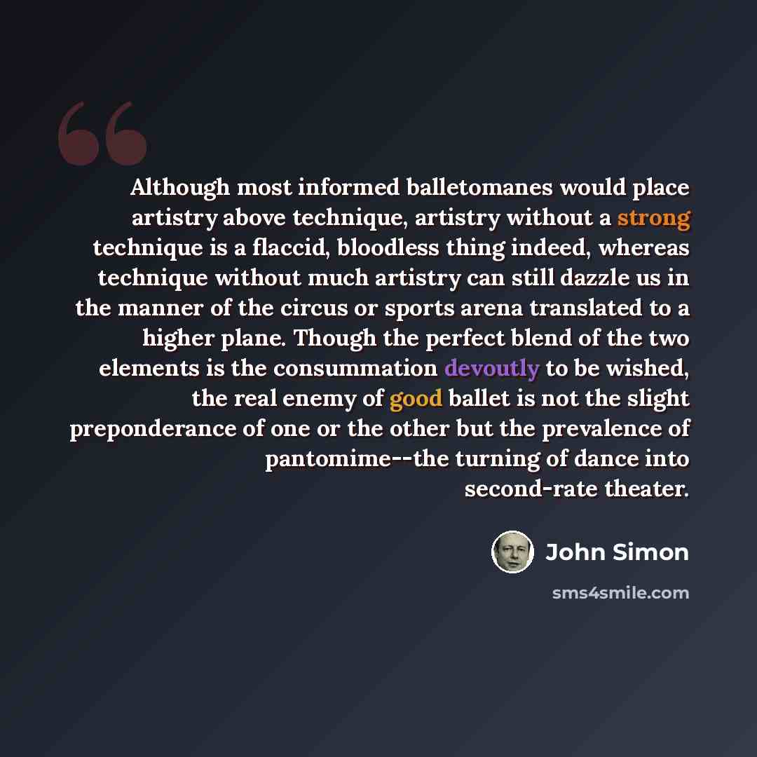 “Although most informed balletomanes would place artistry above technique, artistry without a strong technique is a flaccid, bloodless thing indeed, whereas technique without much artistry can still dazzle us in the manner of the circus or sports arena translated to a higher plane. Though the…” quote by John Simon