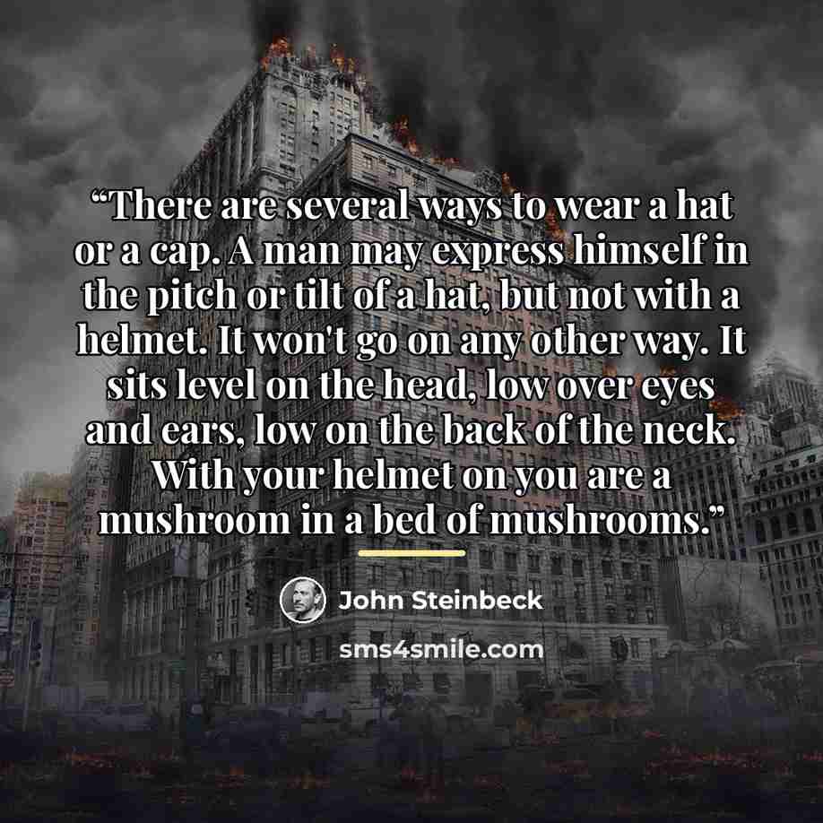 “There are several ways to wear a hat or a cap. A man may express himself in the pitch or tilt of a hat, but not with a helmet. It won't go on any other way. It sits level on the head, low over eyes and ears, low on the back of the neck. With your helmet on you are a mushroom in a bed of mushrooms.” quote by John Steinbeck