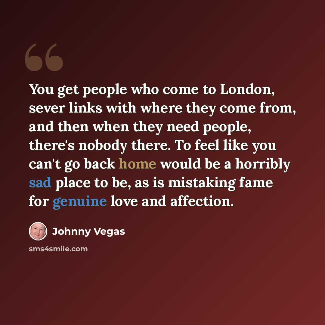 “You get people who come to London, sever links with where they come from, and then when they need people, there's nobody there. To feel like you can't go back home would be a horribly sad place to be, as is mistaking fame for genuine love and affection.” quote by Johnny Vegas