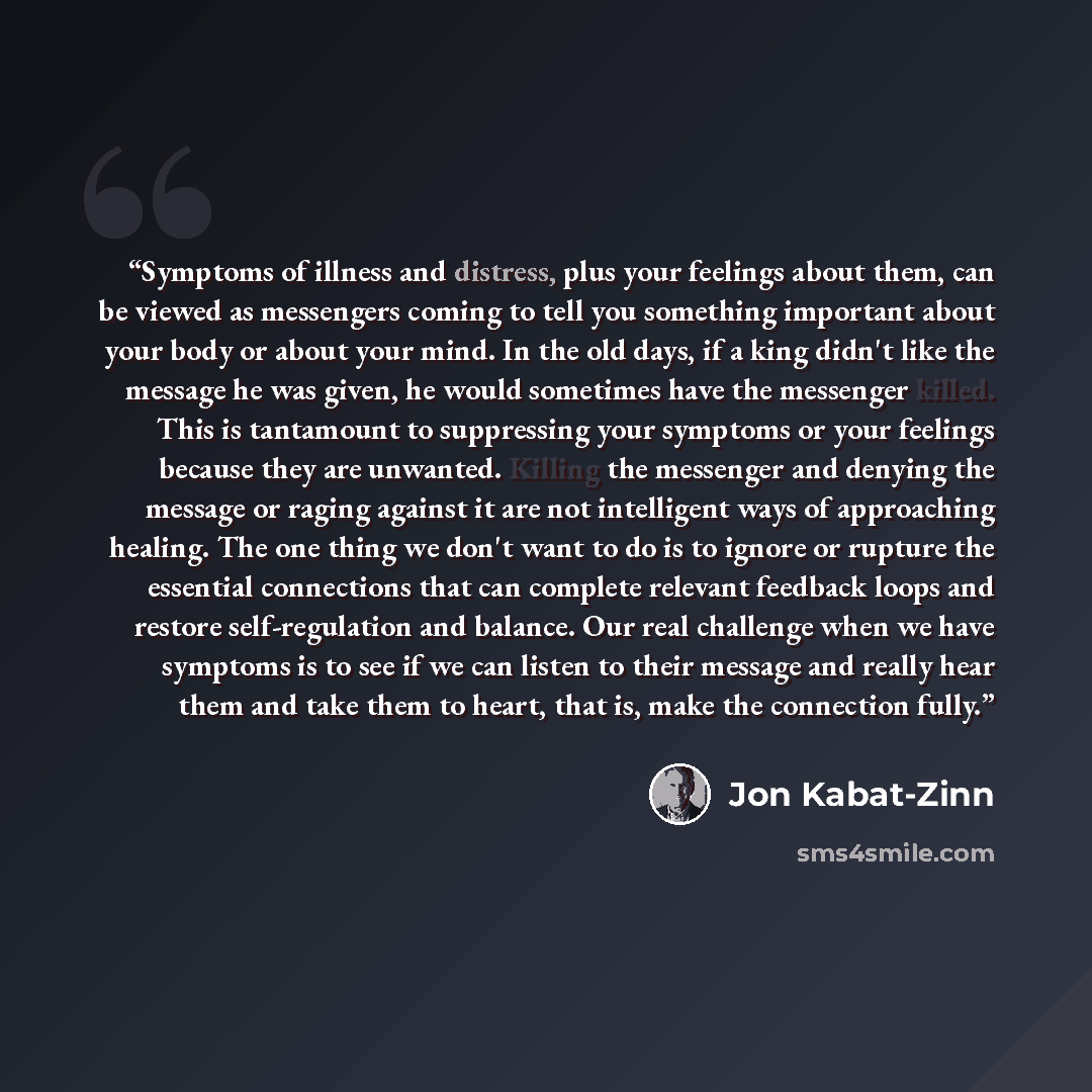 “Symptoms of illness and distress, plus your feelings about them, can be viewed as messengers coming to tell you something important about your body or about your mind. In the old days, if a king didn't like the message he was given, he would sometimes have the messenger killed. This is tantamount…” quote by Jon Kabat-Zinn