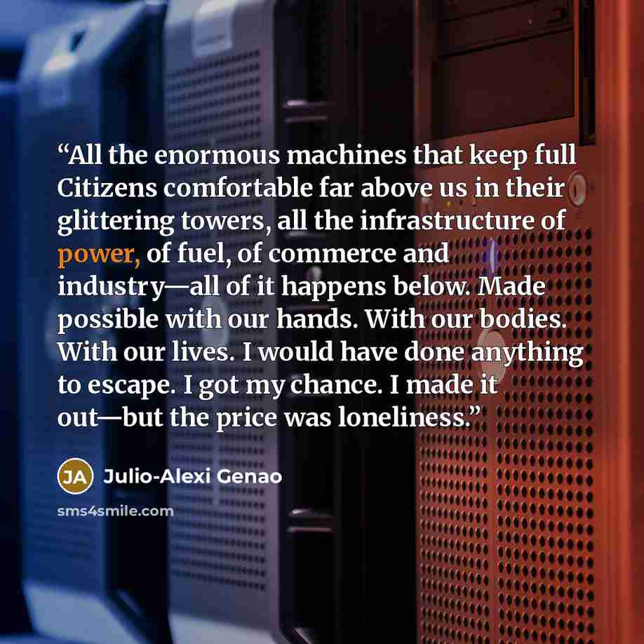 “All the enormous machines that keep full Citizens comfortable far above us in their glittering towers, all the infrastructure of power, of fuel, of commerce and industry—all of it happens below. Made possible with our hands. With our bodies. With our lives. I would have done anything to escape. I…” quote by Julio-Alexi Genao