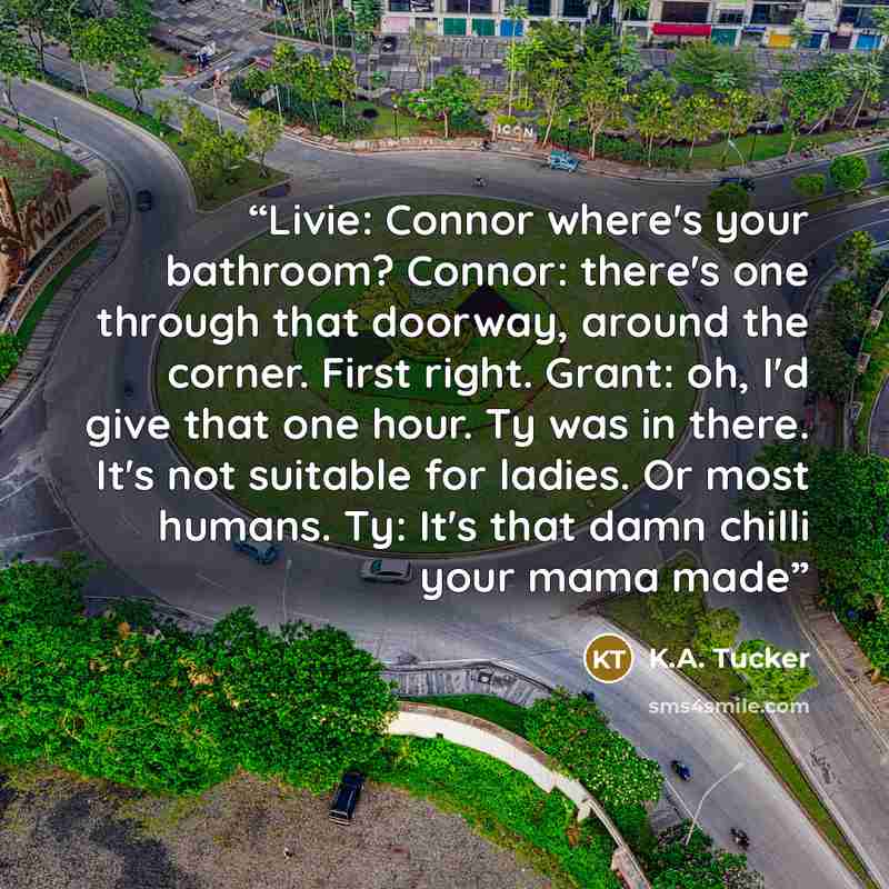 “Livie: Connor where's your bathroom? Connor: there's one through that doorway, around the corner. First right. Grant: oh, I'd give that one hour. Ty was in there. It's not suitable for ladies. Or most humans. Ty: It's that damn chilli your mama made” quote by K.A. Tucker