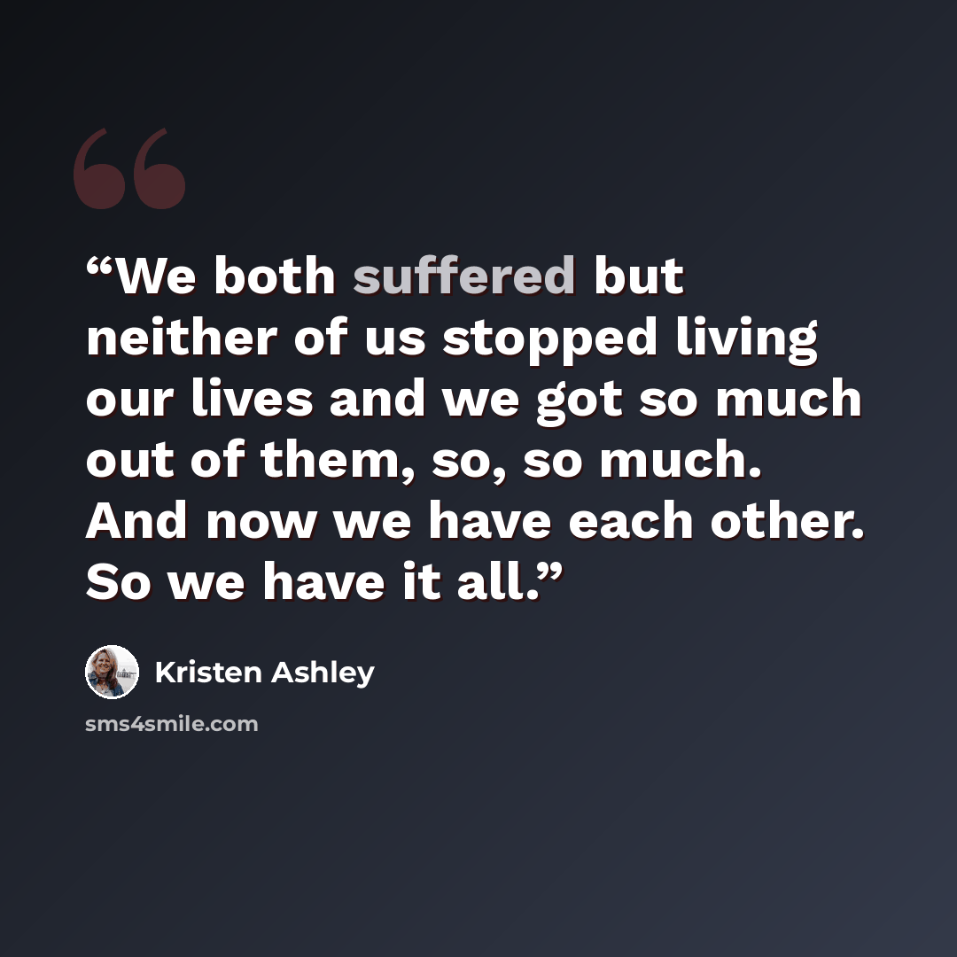“We both suffered but neither of us stopped living our lives and we got so much out of them, so, so much. And now we have each other. So we have it all.” quote by Kristen Ashley