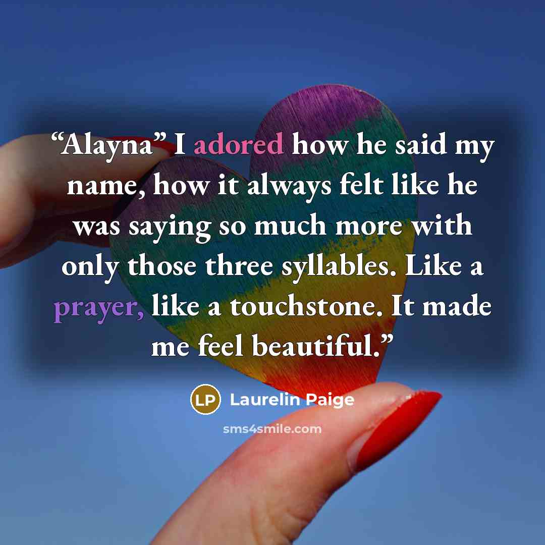 “Alayna” I adored how he said my name, how it always felt like he was saying so much more with only those three syllables. Like a prayer, like a touchstone. It made me feel beautiful.” quote by Laurelin Paige