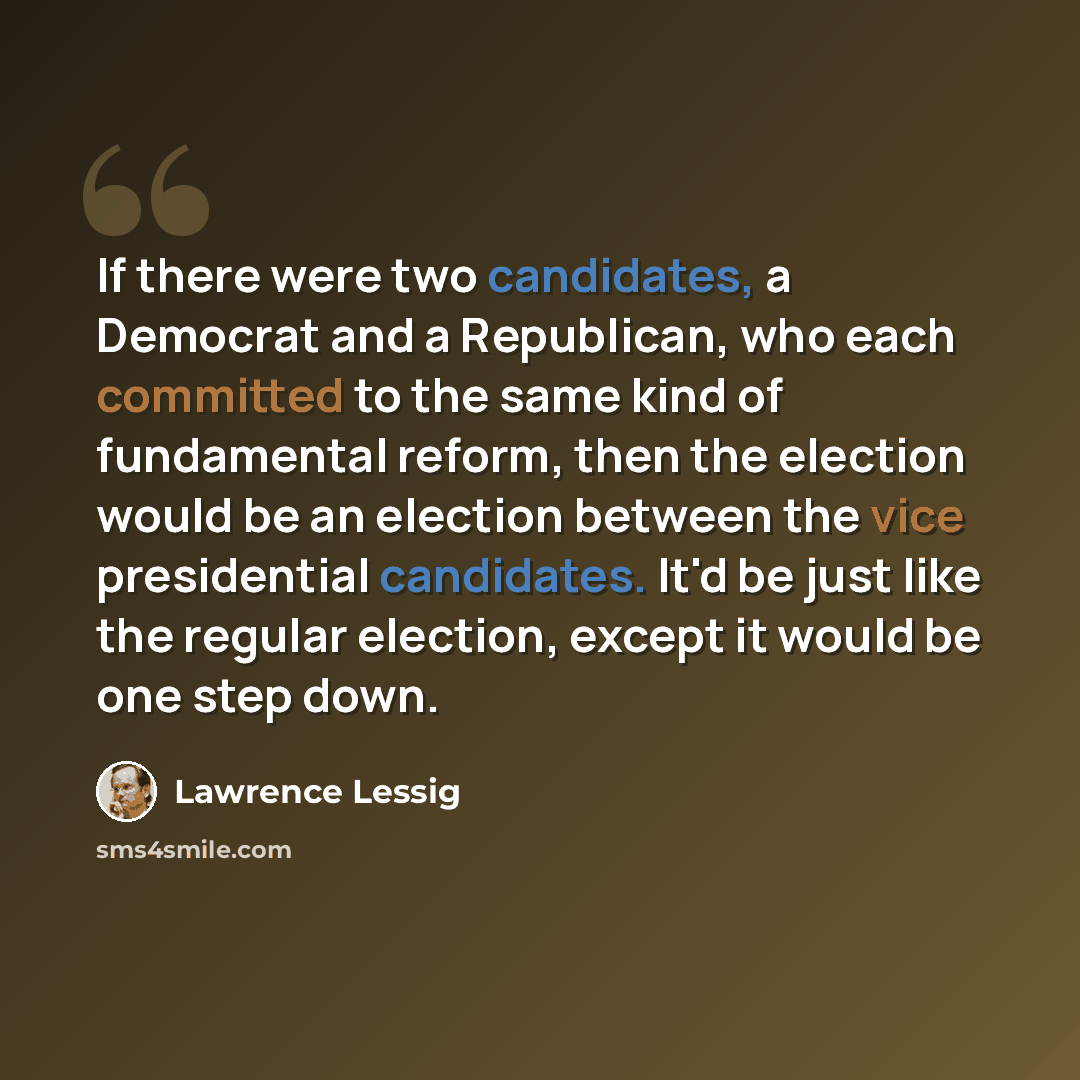 “If there were two candidates, a Democrat and a Republican, who each committed to the same kind of fundamental reform, then the election would be an election between the vice presidential candidates. It'd be just like the regular election, except it would be one step down.” quote by Lawrence Lessig