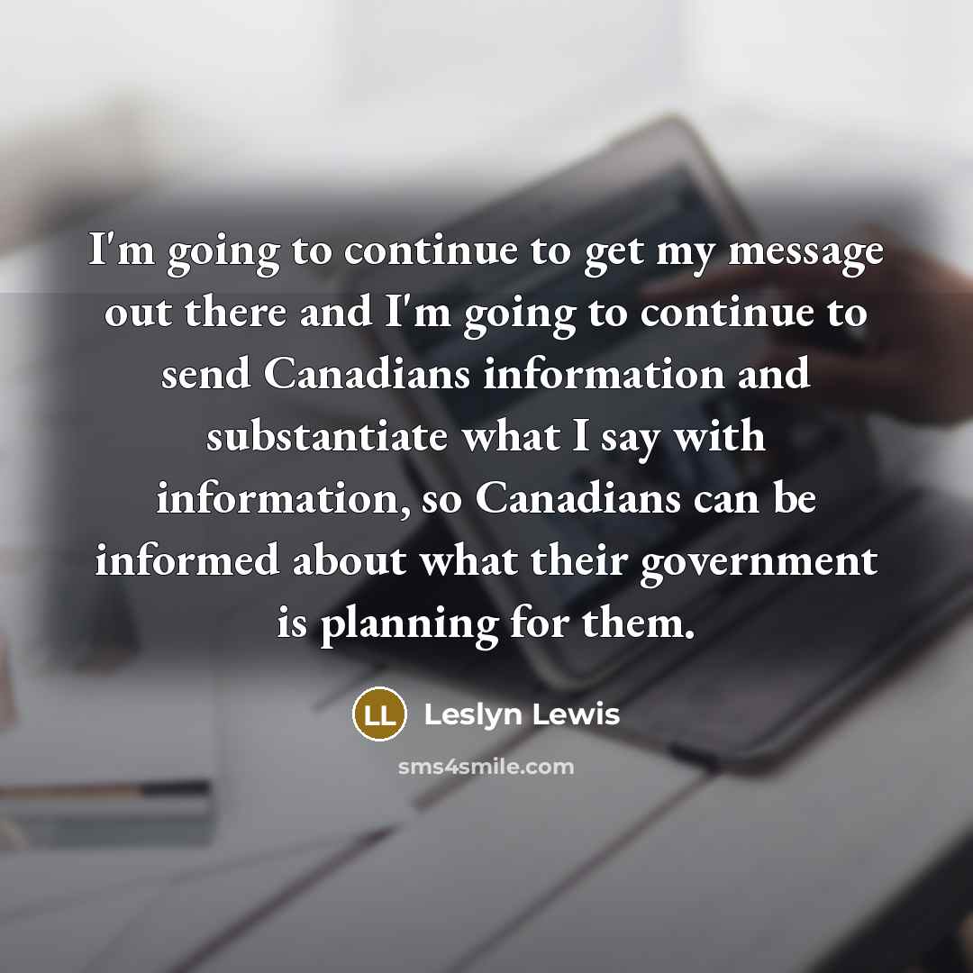 “I'm going to continue to get my message out there and I'm going to continue to send Canadians information and substantiate what I say with information, so Canadians can be informed about what their government is planning for them.” quote by Leslyn Lewis