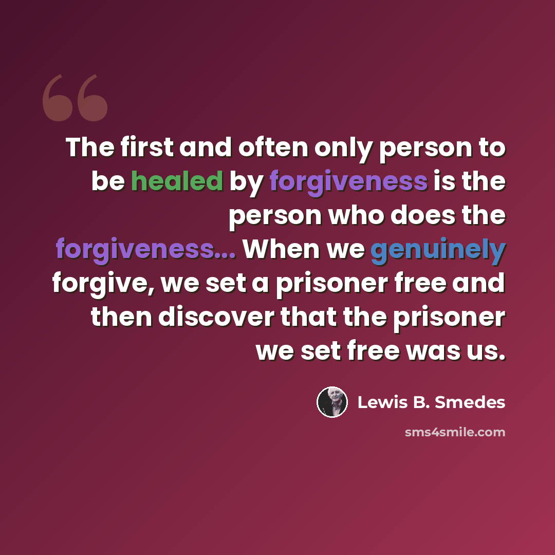 “The first and often only person to be healed by forgiveness is the person who does the forgiveness... When we genuinely forgive, we set a prisoner free and then discover that the prisoner we set free was us.” quote by Lewis B. Smedes