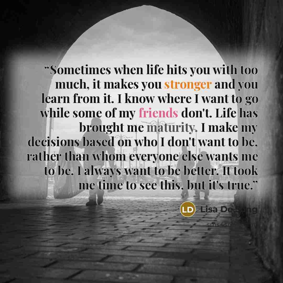 “Sometimes when life hits you with too much, it makes you stronger and you learn from it. I know where I want to go while some of my friends don't. Life has brought me maturity. I make my decisions based on who I don't want to be, rather than whom everyone else wants me to be. I always want to be…” quote by Lisa De Jong