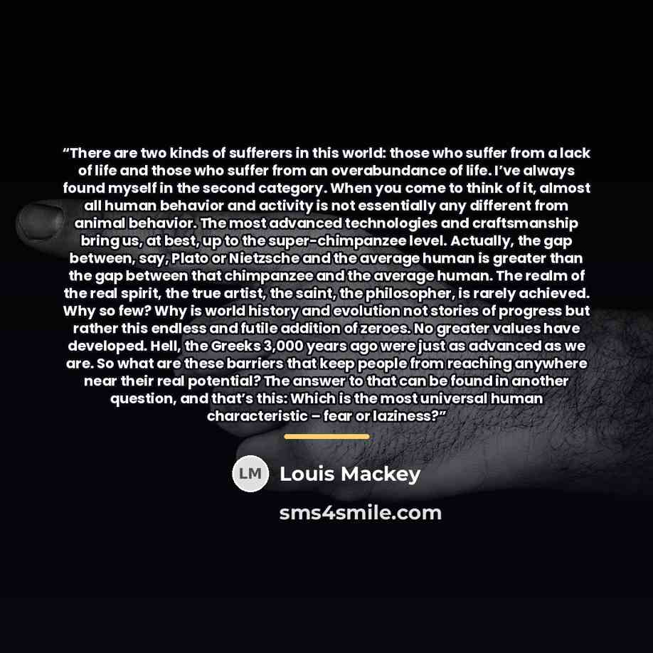 “There are two kinds of sufferers in this world: those who suffer from a lack of life and those who suffer from an overabundance of life. I’ve always found myself in the second category. When you come to think of it, almost all human behavior and activity is not essentially any different from…” quote by Louis Mackey