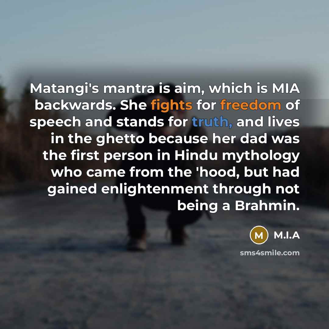 “Matangi's mantra is aim, which is MIA backwards. She fights for freedom of speech and stands for truth, and lives in the ghetto because her dad was the first person in Hindu mythology who came from the 'hood, but had gained enlightenment through not being a Brahmin.” quote by M.I.A