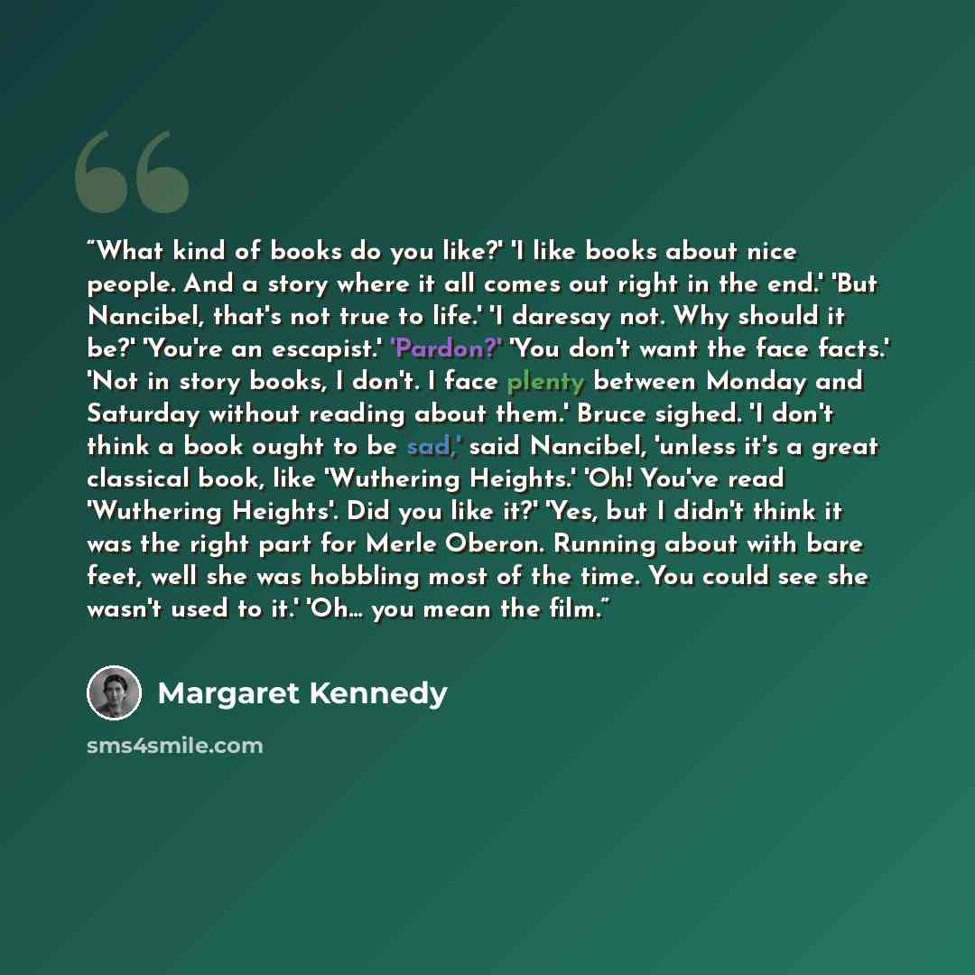 “What kind of books do you like?' 'I like books about nice people. And a story where it all comes out right in the end.' 'But Nancibel, that's not true to life.' 'I daresay not. Why should it be?' 'You're an escapist.' 'Pardon?' 'You don't want the face facts.' 'Not in story books, I don't. I face…” quote by Margaret Kennedy