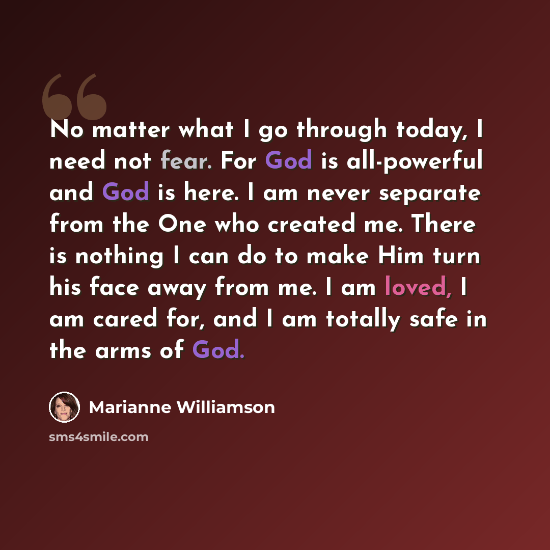 “No matter what I go through today, I need not fear. For God is all-powerful and God is here. I am never separate from the One who created me. There is nothing I can do to make Him turn his face away from me. I am loved, I am cared for, and I am totally safe in the arms of God.” quote by Marianne Williamson