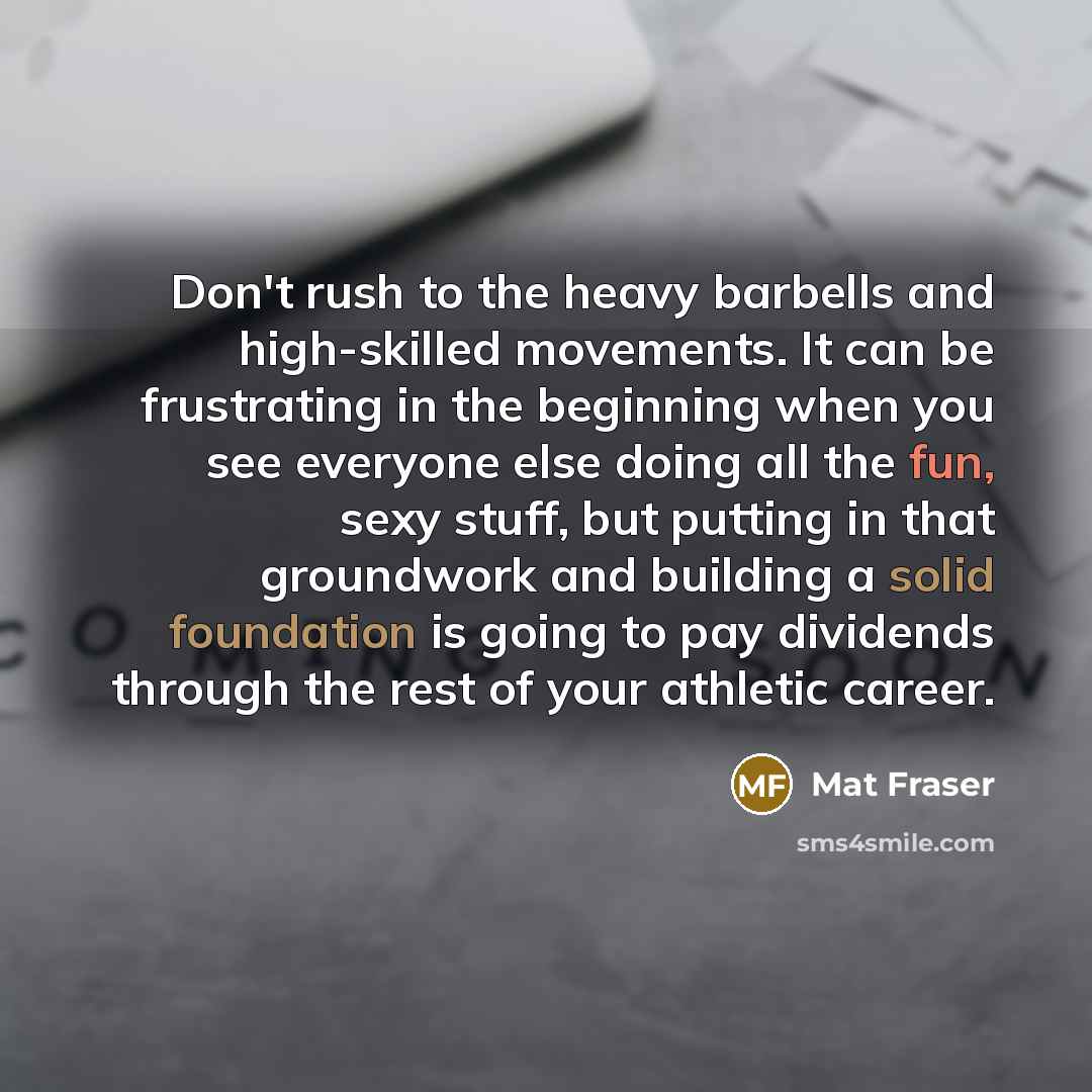 “Don't rush to the heavy barbells and high-skilled movements. It can be frustrating in the beginning when you see everyone else doing all the fun, sexy stuff, but putting in that groundwork and building a solid foundation is going to pay dividends through the rest of your athletic career.” quote by Mat Fraser