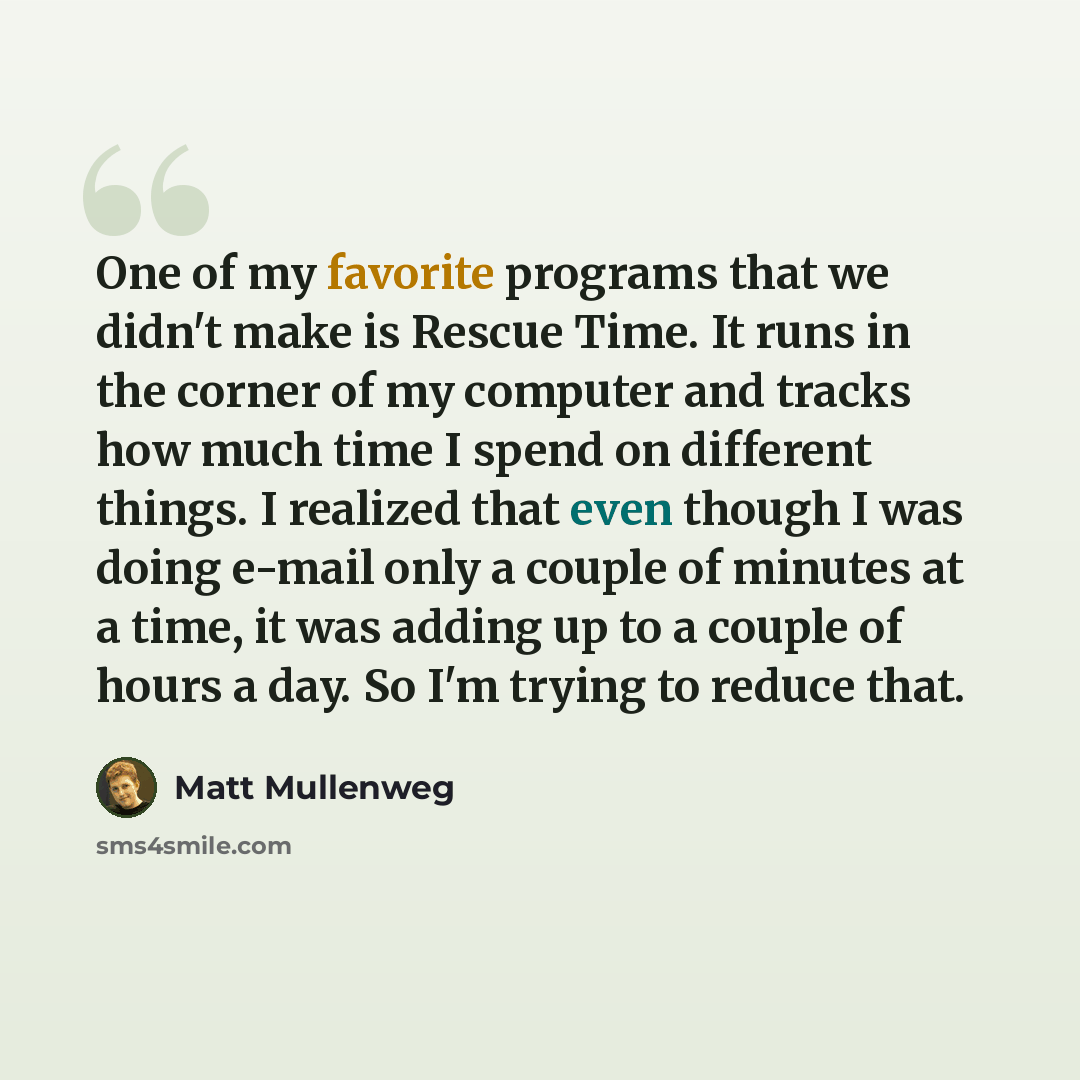 “One of my favorite programs that we didn't make is Rescue Time. It runs in the corner of my computer and tracks how much time I spend on different things. I realized that even though I was doing e-mail only a couple of minutes at a time, it was adding up to a couple of hours a day. So I'm trying…” quote by Matt Mullenweg