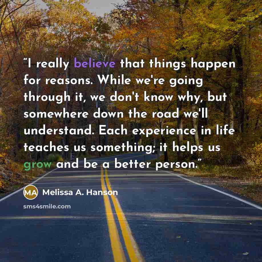 “I really believe that things happen for reasons. While we're going through it, we don't know why, but somewhere down the road we'll understand. Each experience in life teaches us something; it helps us grow and be a better person.” quote by Melissa A. Hanson