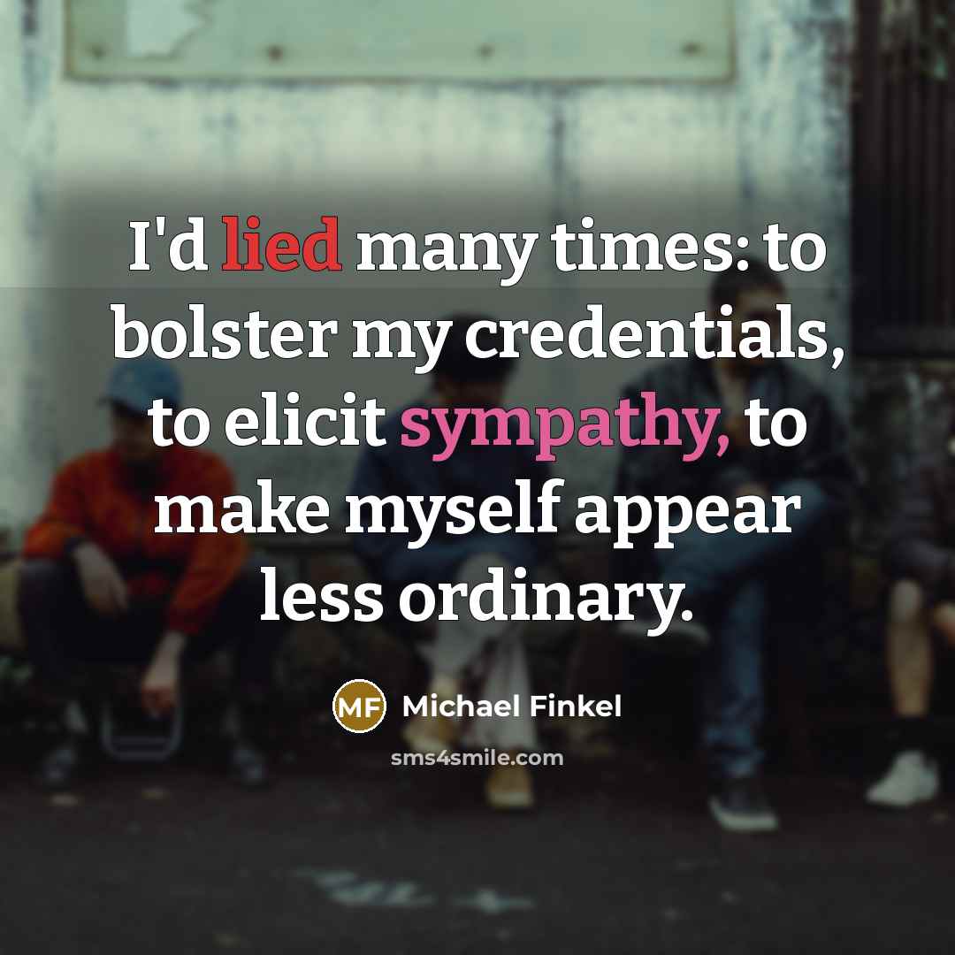 “I'd lied many times: to bolster my credentials, to elicit sympathy, to make myself appear less ordinary.” quote by Michael Finkel