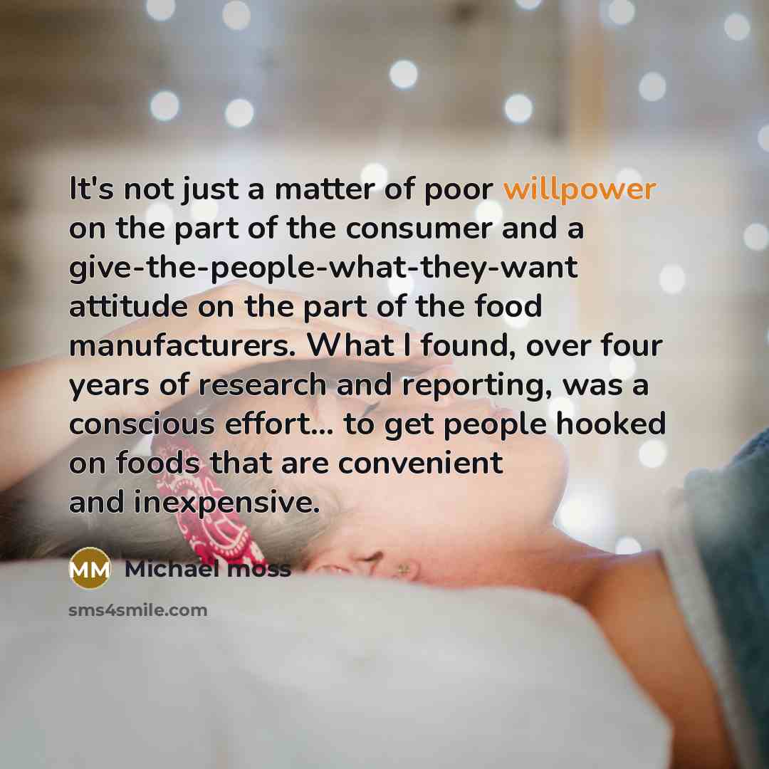 “It's not just a matter of poor willpower on the part of the consumer and a give-the-people-what-they-want attitude on the part of the food manufacturers. What I found, over four years of research and reporting, was a conscious effort... to get people hooked on foods that are convenient and…” quote by Michael Moss