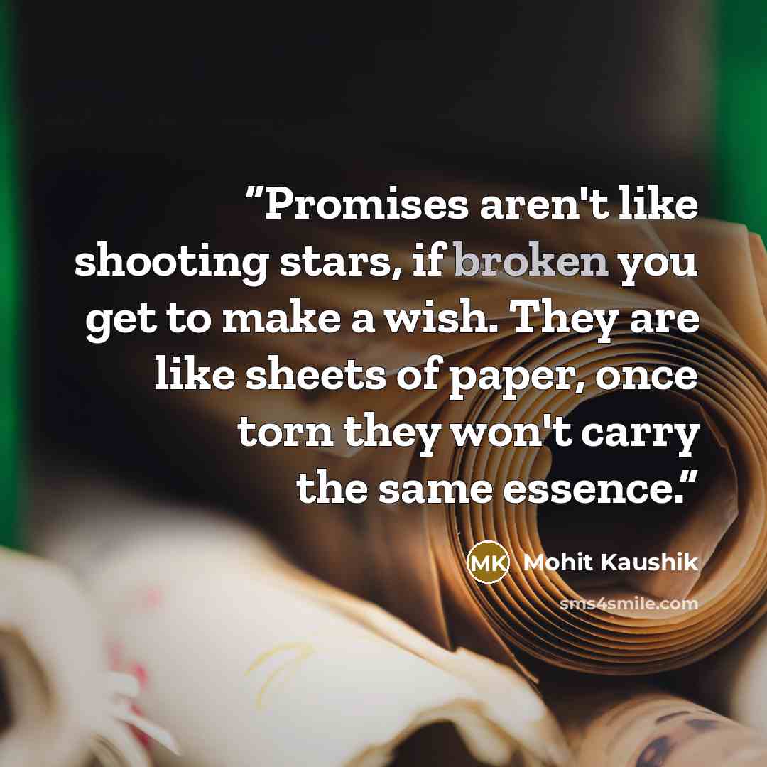 “Promises aren't like shooting stars, if broken you get to make a wish. They are like sheets of paper, once torn they won't carry the same essence.” quote by Mohit Kaushik