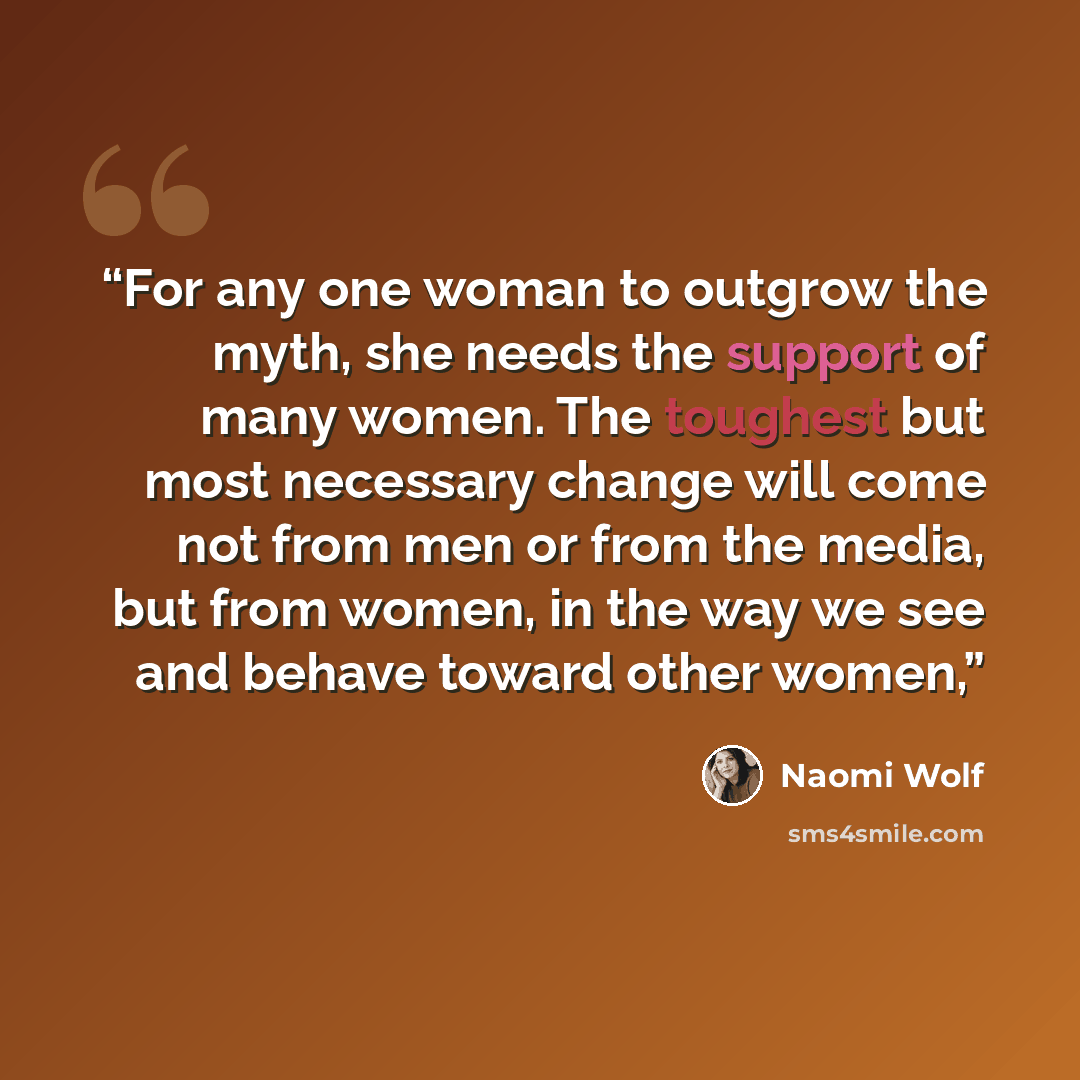 “For any one woman to outgrow the myth, she needs the support of many women. The toughest but most necessary change will come not from men or from the media, but from women, in the way we see and behave toward other women,” quote by Naomi Wolf