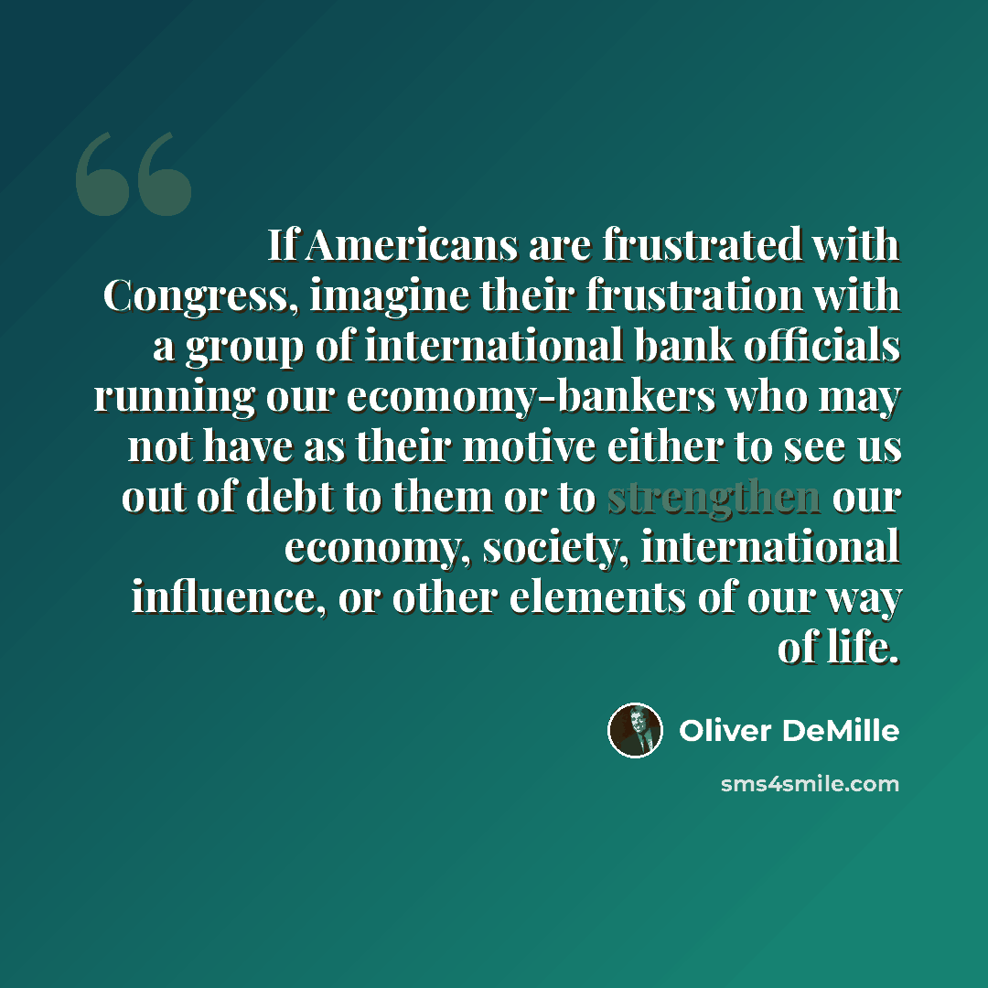 “If Americans are frustrated with Congress, imagine their frustration with a group of international bank officials running our ecomomy-bankers who may not have as their motive either to see us out of debt to them or to strengthen our economy, society, international influence, or other elements of…” quote by Oliver DeMille