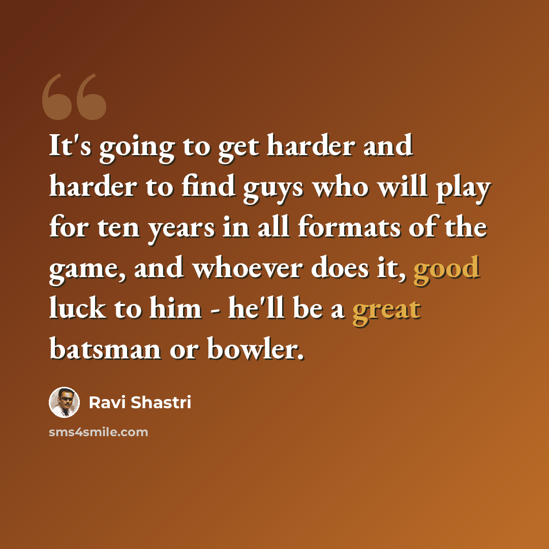 “It's going to get harder and harder to find guys who will play for ten years in all formats of the game, and whoever does it, good luck to him - he'll be a great batsman or bowler.” quote by Ravi Shastri