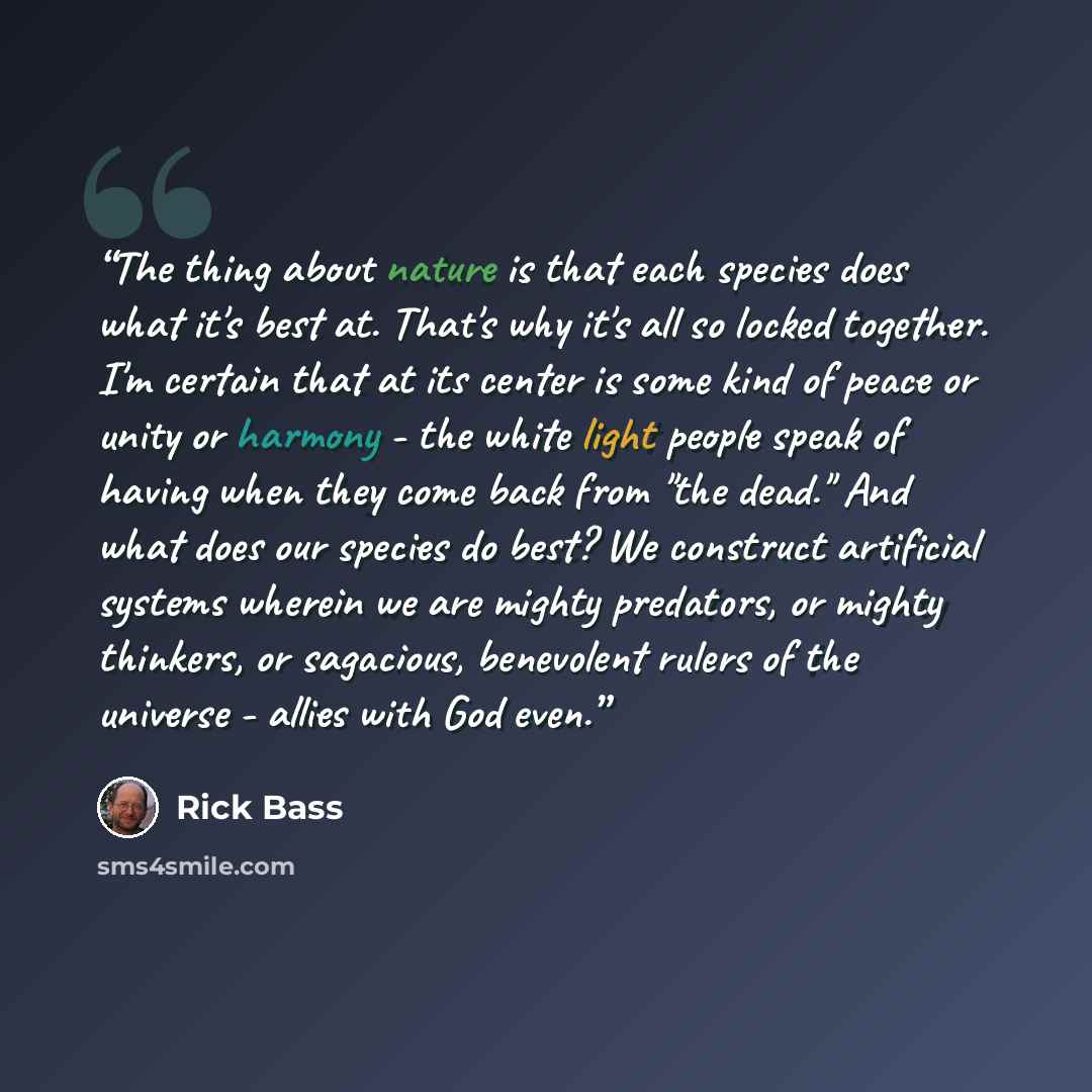 “The thing about nature is that each species does what it's best at. That's why it's all so locked together. I'm certain that at its center is some kind of peace or unity or harmony - the white light people speak of having when they come back from "the dead." And what does our species do best? We…” quote by Rick Bass