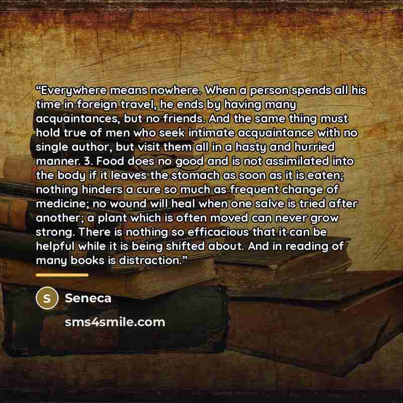 “Everywhere means nowhere. When a person spends all his time in foreign travel, he ends by having many acquaintances, but no friends. And the same thing must hold true of men who seek intimate acquaintance with no single author, but visit them all in a hasty and hurried manner. 3. Food does no good…” quote by Seneca
