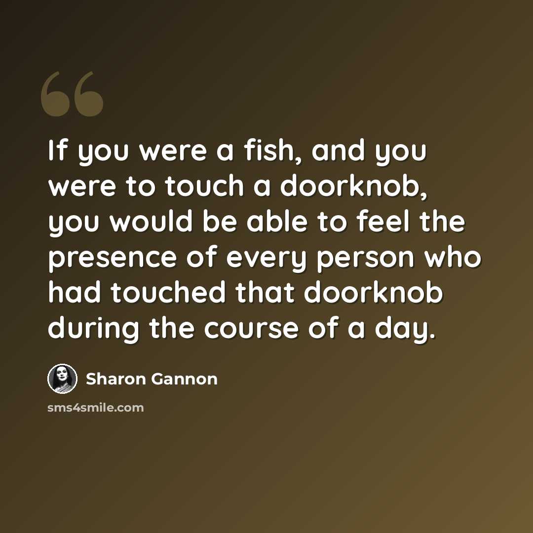 “If you were a fish, and you were to touch a doorknob, you would be able to feel the presence of every person who had touched that doorknob during the course of a day.” quote by Sharon Gannon